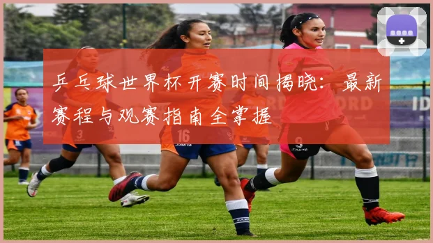 乒乓球世界杯开赛时间揭晓：最新赛程与观赛指南全掌握
