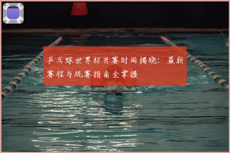 乒乓球世界杯开赛时间揭晓：最新赛程与观赛指南全掌握