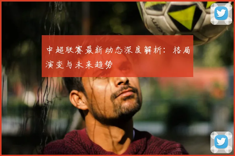 中超联赛最新动态深度解析:格局演变与未来趋势